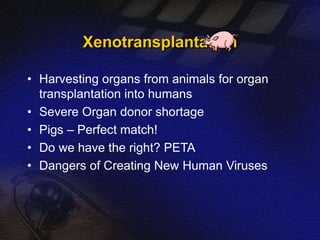 Xenotransplantation 
• Harvesting organs from animals for organ 
transplantation into humans 
• Severe Organ donor shortage 
• Pigs – Perfect match! 
• Do we have the right? PETA 
• Dangers of Creating New Human Viruses 
 