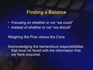 Finding a Balance 
• Focusing on whether or not “we could” 
• Instead of whether or not “we should” 
Weighing the Pros versus the Cons 
Acknowledging the tremendous responsibilities 
that must be faced with the information that 
we have acquired. 
 