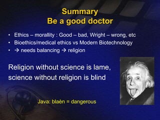 Summary 
Be a good doctor 
• Ethics – morallity : Good – bad, Wright – wrong, etc 
• Bioethics/medical ethics vs Modern Biotechnology 
•  needs balancing  religion 
Religion without science is lame, 
science without religion is blind 
Java: blaèn = dangerous 
 
