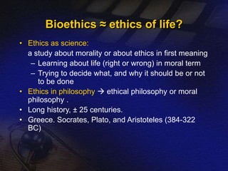 • Ethics as science: 
a study about morality or about ethics in first meaning 
– Learning about life (right or wrong) in moral term 
– Trying to decide what, and why it should be or not 
to be done 
• Ethics in philosophy  ethical philosophy or moral 
philosophy . 
• Long history, ± 25 centuries. 
• Greece. Socrates, Plato, and Aristoteles (384-322 
BC) 
Bioethics ≈ ethics of life? 
 