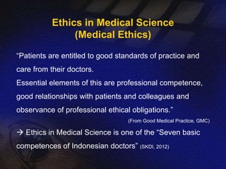 Ethics in Medical Science 
(Medical Ethics) 
“Patients are entitled to good standards of practice and 
care from their doctors. 
Essential elements of this are professional competence, 
good relationships with patients and colleagues and 
observance of professional ethical obligations.” 
(From Good Medical Practice, GMC) 
 Ethics in Medical Science is one of the “Seven basic 
competences of Indonesian doctors” (SKDI, 2012) 
 