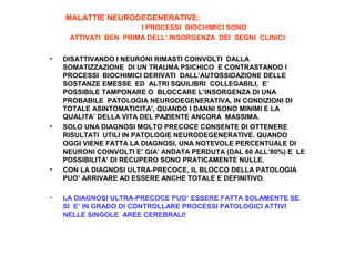 MALATTIE NEURODEGENERATIVE:
I PROCESSI BIOCHIMICI SONO
ATTIVATI BEN PRIMA DELL’ INSORGENZA DEI SEGNI CLINICI
•

•

•

•

DISATTIVANDO I NEURONI RIMASTI COINVOLTI DALLA
SOMATIZZAZIONE DI UN TRAUMA PSICHICO E CONTRASTANDO I
PROCESSI BIOCHIMICI DERIVATI DALL’AUTOSSIDAZIONE DELLE
SOSTANZE EMESSE ED ALTRI SQUILIBRI COLLEGABILI, E’
POSSIBILE TAMPONARE O BLOCCARE L’INSORGENZA DI UNA
PROBABILE PATOLOGIA NEURODEGENERATIVA, IN CONDIZIONI DI
TOTALE ASINTOMATICITA’, QUANDO I DANNI SONO MINIMI E LA
QUALITA’ DELLA VITA DEL PAZIENTE ANCORA MASSIMA.
SOLO UNA DIAGNOSI MOLTO PRECOCE CONSENTE DI OTTENERE
RISULTATI UTILI IN PATOLOGIE NEURODEGENERATIVE. QUANDO
OGGI VIENE FATTA LA DIAGNOSI, UNA NOTEVOLE PERCENTUALE DI
NEURONI COINVOLTI E’ GIA’ ANDATA PERDUTA (DAL 60 ALL’80%) E LE
POSSIBILITA’ DI RECUPERO SONO PRATICAMENTE NULLE.
CON LA DIAGNOSI ULTRA-PRECOCE, IL BLOCCO DELLA PATOLOGIA
PUO’ ARRIVARE AD ESSERE ANCHE TOTALE E DEFINITIVO.
LA DIAGNOSI ULTRA-PRECOCE PUO’ ESSERE FATTA SOLAMENTE SE
SI E’ IN GRADO DI CONTROLLARE PROCESSI PATOLOGICI ATTIVI
NELLE SINGOLE AREE CEREBRALI!

 