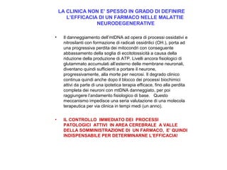 LA CLINICA NON E’ SPESSO IN GRADO DI DEFINIRE
L’EFFICACIA DI UN FARMACO NELLE MALATTIE
NEURODEGENERATIVE
•

Il danneggiamento dell’mtDNA ad opera di processi ossidativi e
nitrosilanti con formazione di radicali ossidrilici (OH.), porta ad
una progressiva perdita dei mitocondri con conseguente
abbassamento della soglia di eccitotossicità a causa della
riduzione della produzione di ATP. Livelli ancora fisiologici di
glutammato accumulati all’esterno delle membrane neuronali,
diventano quindi sufficienti a portare il neurone,
progressivamente, alla morte per necrosi. Il degrado clinico
continua quindi anche dopo il blocco dei processi biochimici
attivi da parte di una ipotetica terapia efficace, fino alla perdita
completa dei neuroni con mtDNA danneggiato, per poi
raggiungere l’andamento fisiologico di base. Questo
meccanismo impedisce una seria valutazione di una molecola
terapeutica per via clinica in tempi medi (un anno).

•

IL CONTROLLO IMMEDIATO DEI PROCESSI
PATOLOGICI ATTIVI IN AREA CEREBRALE A VALLE
DELLA SOMMINISTRAZIONE DI UN FARMACO, E’ QUINDI
INDISPENSABILE PER DETERMINARNE L’EFFICACIA!

 
