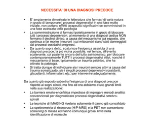 NECESSITA’ DI UNA DIAGNOSI PRECOCE
•

•

•

•

E’ ampiamente dimostrato in letteratura che farmaci di varia natura
in grado di tamponare i processi degenerativi in una fase molto
iniziale, non portano effetti terapeutici significativi se somministrati in
una fase avanzata della patologia
La somministrazione di farmaci ipoteticamente in grado di bloccare
tutti i processi degenerativi, al momento di una diagnosi tardiva NON
fermano il declino clinico, a causa del meccanismo già esposto, che
continua a far morire i neuroni i cui mitocondri siano stati danneggiati
dai processi ossidativi pregressi.
Da quanto sopra detto, scaturisce l’esigenza assoluta di una
diagnosi precoce, la più vicina possibile, nel tempo, all’evento
scatenante, col paziente ancora del tutto asintomatico, per bloccare
contemporaneamente TUTTI i processi degenerativi attivi, nonché il
meccanismo di base, tipicamente un trauma psichico, che ha
attivato la patologia.
Si tratta dunque di individuare sia i neuroni sempre attivi a causa del
trauma somatizzato, sia i singoli processi degenerativi (ossidanti,
glicosilanti, infiammatori, etc.) per intervenire adeguatamente.

Da quanto già esposto subentra l’esigenza di una diagnosi precoce
rispetto ai segni clinici, ma fino ad ora abbiamo avuto grandi limiti
nella sua realizzazione:
•
La barriera emato-encefalica impedisce di impiegare metodi analitici
convenzionali per diagnosticare processi degenerativi cerebrospinali
•
Le tecniche di IMAGING rivelano solamente il danno già consolidato
•
La spettrometria di risonanza (H/P-MRS) e la PET non consentono
screening di massa ed hanno comunque grossi limiti nella
identificazione di molecole

 