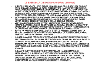 LE BASI DELLA Q.E.D.(Quantum Electro Dynamics)
•

•
•

•
•

•

IL PROF. PREPARATA † (DIP. FISICA UNIV. MILANO) ED IL PROF. DEL GIUDICE
(INFN MILANO), INSIEME AD ALTRI RICERCATORI, HANNO PORTATO AD UNA
NUOVA VISIONE DELLA MATERIA CONDENSATA E DELLA MATERIA VIVENTE IN
PARTICOLARE, PUBBLICATE NEL LIBRO: QED COHERENCE IN MATTER – WORLD
SCIENTIFIC 1995, AUSPICANDO UNA MAGGIORE COLLABORAZIONE FRA FISICI
QUANTISTICI, BIOLOGI E MEDICI PER UNA NUOVA VISIONE OLISTICA DELLA VITA.
DOBBIAMO PRENDERE IN MAGGIORE CONSIDERAZIONE LA NUOVA FISICA
DELL’ACQUA, LA COERENZA NELLE CELLULE E L’INTERAZIONE DEI CAMPI
ULTRA-DEBOLI CON I SISTEMI IONICI DELLE CELLULE STESSE.
VI E’ UNA PROFONDISSIMA INTERELAZIONE FRA OGNI ELEMENTO FISICO
(CAMPO-PARTICELLA) CHE COSTITUISCE LA REALTA’ CREATA: LA REALTA’ E’
COSTITUITA DA UN NUMERO PRESSOCHE’ INFINITO DI CAMPI-PARTICELLE CHE
LA COERENZA ELETTRODINAMICA CONCRETIZZA SUL PIANO FISICO.
TUTTO FA PARTE DI UNA UNICA UNITA’ E NOI LO PARCELLIZZIAMO CON LA
SCELTA DI OSSERVARLO IN UNA CERTA MANIERA. LA MATERIA ED IL CAMPO
SONO GLI STESSI IN TUTTO L’UNIVERSO.
LA QED HA A CHE FARE CON L’INTERAZIONE FRA CAMPI DI MATERIA E CAMPI
ELETTROMAGNETICI SU CERTE FREQUENZE CON CERTE RELAZIONI DI FASE. IL
CAMPO ELETTROMAGNETICO NON VIENE PROIETTATO AL DI FUORI DEL
SISTEMA, MA RESTA INTRAPPOLATO NEL SISTEMA ATOMICO, GARANTENDONE
UN’EVOLUZIONE COERENTE. ESSO E’ IL COLLANTE DEGLI INDIVIDUI E SISTEMI
ATOMICI.
IL CAMPO ELETTROMAGNETICO INTRAPPOLATO HA UN COMPAGNO
INSEPARABILE: IL POTENZIALE VETTORE (CHE INFLUENZA LA FASE DI UN
SISTEMA COERENTE) E SI ESTENDE AMPIAMENTE FUORI DEL DOMINIO DI
COERENZA SENZA TRASPORTARE ENERGIA, MA SOLO INFORMAZIONE,
MODIFICANDO LA FASE DEI SISTEMI COERENTI RAGGIUNTI.

 