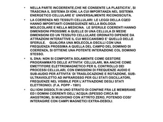 •

•

•

•

NELLA PARTE INCOERENTE,CHE NE CONSENTE LA PLASTICITA’, SI
TRASCINA IL SISTEMA DI IONI, LA CUI IMPORTANZA NEL SISTEMA
ENERGETICO CELLULARE E’ UNIVERSALMENTE RICONOSCIUTA.
LA COERENZA NEI TESSUTI CELLULARI: LE LEGGI DELLA CQED
HANNO IMPORTANTI CONSEGUENZE NELLA BIOLOGIA
MOLECOLARE E NELLA MEDICINA. LE SFERULE COERENTI HANNO
DIMENSIONI PROSSIME A QUELLE DI UNA CELLULA DI MEDIE
DIMENSIONI ED UN TESSUTO CELLULARE ORDINATO DIPENDE DA
ATTRAZIONI INTERATTIVE IL CUI MECCANISMO E’ QUELLO DELLE
SFERULE. QUALORA UNA MOLECOLA OSCILLI CON UNA
FREQUENZA PROSSIMA A QUELLA DEL CAMPO DEL DOMINIO DI
COERENZA, SI OTTIENE UNA POTENTE INTERAZIONE COL DOMINIO
STESSO.
IL DNA: NON SI COMPORTA SOLAMENTE COME GESTORE
PROGRAMMATO DELLE ATTIVITA’ CELLULARI, MA ANCHE COME
EMETTITORE ELETTROMAGNETICO PER IL CONTROLLO DEI
PROCESSI CELLULARI, CON EMISSIONI DI FREQUENZE AUDIO E
SUB-AUDIO PER ATTIVITA’ DI TRASLOCAZIONE E ROTAZIONE, SUBULTRAVIOLETTO AD INFRAROSSO PER GLI STATI OSCILLATORI,
FREQUENZE NEL VISIBILE PER L’ATTIVAZIONE DEGLI STATI
ELETTRONICI. (F.A. POPP - 1981)
GLI IONI DISSOLTI IN UNO STRATO DI CONFINE FRA LE MEMBRANE
ED I DOMINI COERENTI DELL’ACQUA (SPESSO CIRCA 80
ANGSTROM), SI MUOVONO CON ATTRITO ZERO, POTENDO COSI’
INTERAGIRE CON CAMPI MAGNETICI EXTRA-DEBOLI.

 