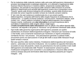 •

•

•

•

Per la rivelazione delle molecole markers nelle varie aree dell’organismo interessate ai
processi neurodegenerativi e patologie sistemiche, si è utilizzata un’applicazione della
Quantum Electro Dynamics in medicina (QED), ampiamente studiata dalla fisica
quantistica, che prevede la misurazione delle variazioni delle emissioni di corrente
elettrica in determinati punti sensibili dell’organismo umano che si comportano come
“finestre” aperte sulle strutture biologiche da controllare, quando dette strutture sono
stimolate dai campi magnetici eccitatori emessi da molecole campioni esterne.
E’ ben noto che ogni sostanza è caratterizzata da un suo proprio spettro
elettromagnetico, composto dall’insieme delle singole frequenze di oscillazione che lo
costituiscono. Lo spettro di diverse sostanze, nonché enzimi, membrane cellulari, acidi
nucleici, ecc., creano patterns complessi di segnali elettromagnetici che avvolgono
l’essere vivente, costituendo una rete informativa di primaria importanza atta a
controllare il metabolismo delle singole cellule e degli organi.
Il livello di trasferimento delle informazioni entro le cellule o fra cellule dipende dalla
“coerenza” del segnale e dal grado di “risonanza” con gli elementi interessati delle cellule.
Ogni livello della gerarchia organizzativa dell’organismo possiede uno spettro
caratteristico di emissioni elettromagnetiche endogene. Interazioni per risonanza di livello
o inter-livello, sono ovviamente necessarie per mantenere un regime omeostatico,
correlando fra loro i vari processi. Una perturbazione generata a qualsiasi livello,
provocherà quindi una ripercussione in tutti gli altri livelli a causa delle interazioni fra gli
spettri emessi e ricevuti.
Nel caso specifico della nostra metodica, l’irradiazione elettromagnetica del marcatore
esterno, potenziata con tecniche di diluizione che ne esaltano la capacità informativa [9],
accostato al corpo del paziente, creerà una perturbazione che sarà avvertita in tutti i livelli
dell’organismo ed evidenziata nelle “finestre” di osservazione” presso le quali le
modificazioni energetiche sono convertite in una esaltazione o riduzione della corrente
continua emessa dal punto terminatore della fascia magnetica passante per l’organo
indagato. [10]

 