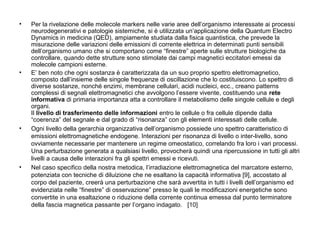 •

•

•

•

Per la rivelazione delle molecole markers nelle varie aree dell’organismo interessate ai processi
neurodegenerativi e patologie sistemiche, si è utilizzata un’applicazione della Quantum Electro
Dynamics in medicina (QED), ampiamente studiata dalla fisica quantistica, che prevede la
misurazione delle variazioni delle emissioni di corrente elettrica in determinati punti sensibili
dell’organismo umano che si comportano come “finestre” aperte sulle strutture biologiche da
controllare, quando dette strutture sono stimolate dai campi magnetici eccitatori emessi da
molecole campioni esterne.
E’ ben noto che ogni sostanza è caratterizzata da un suo proprio spettro elettromagnetico,
composto dall’insieme delle singole frequenze di oscillazione che lo costituiscono. Lo spettro di
diverse sostanze, nonché enzimi, membrane cellulari, acidi nucleici, ecc., creano patterns
complessi di segnali elettromagnetici che avvolgono l’essere vivente, costituendo una rete
informativa di primaria importanza atta a controllare il metabolismo delle singole cellule e degli
organi.
Il livello di trasferimento delle informazioni entro le cellule o fra cellule dipende dalla
“coerenza” del segnale e dal grado di “risonanza” con gli elementi interessati delle cellule.
Ogni livello della gerarchia organizzativa dell’organismo possiede uno spettro caratteristico di
emissioni elettromagnetiche endogene. Interazioni per risonanza di livello o inter-livello, sono
ovviamente necessarie per mantenere un regime omeostatico, correlando fra loro i vari processi.
Una perturbazione generata a qualsiasi livello, provocherà quindi una ripercussione in tutti gli altri
livelli a causa delle interazioni fra gli spettri emessi e ricevuti.
Nel caso specifico della nostra metodica, l’irradiazione elettromagnetica del marcatore esterno,
potenziata con tecniche di diluizione che ne esaltano la capacità informativa [9], accostato al
corpo del paziente, creerà una perturbazione che sarà avvertita in tutti i livelli dell’organismo ed
evidenziata nelle “finestre” di osservazione” presso le quali le modificazioni energetiche sono
convertite in una esaltazione o riduzione della corrente continua emessa dal punto terminatore
della fascia magnetica passante per l’organo indagato. [10]

 