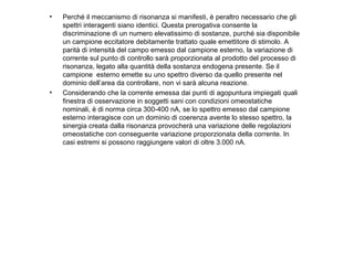 •

•

Perché il meccanismo di risonanza si manifesti, è peraltro necessario che gli
spettri interagenti siano identici. Questa prerogativa consente la
discriminazione di un numero elevatissimo di sostanze, purché sia disponibile
un campione eccitatore debitamente trattato quale emettitore di stimolo. A
parità di intensità del campo emesso dal campione esterno, la variazione di
corrente sul punto di controllo sarà proporzionata al prodotto del processo di
risonanza, legato alla quantità della sostanza endogena presente. Se il
campione esterno emette su uno spettro diverso da quello presente nel
dominio dell’area da controllare, non vi sarà alcuna reazione.
Considerando che la corrente emessa dai punti di agopuntura impiegati quali
finestra di osservazione in soggetti sani con condizioni omeostatiche
nominali, è di norma circa 300-400 nA, se lo spettro emesso dal campione
esterno interagisce con un dominio di coerenza avente lo stesso spettro, la
sinergia creata dalla risonanza provocherà una variazione delle regolazioni
omeostatiche con conseguente variazione proporzionata della corrente. In
casi estremi si possono raggiungere valori di oltre 3.000 nA.

 
