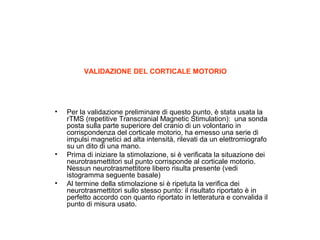 VALIDAZIONE DEL CORTICALE MOTORIO

•

•

•

Per la validazione preliminare di questo punto, è stata usata la
rTMS (repetitive Transcranial Magnetic Stimulation): una sonda
posta sulla parte superiore del cranio di un volontario in
corrispondenza del corticale motorio, ha emesso una serie di
impulsi magnetici ad alta intensità, rilevati da un elettromiografo
su un dito di una mano.
Prima di iniziare la stimolazione, si è verificata la situazione dei
neurotrasmettitori sul punto corrisponde al corticale motorio.
Nessun neurotrasmettitore libero risulta presente (vedi
istogramma seguente basale)
Al termine della stimolazione si è ripetuta la verifica dei
neurotrasmettitori sullo stesso punto: il risultato riportato è in
perfetto accordo con quanto riportato in letteratura e convalida il
punto di misura usato.

 