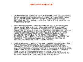 IMPIEGO DEI MARCATORI

•

LA MISURA DELLE CORRENTI NEI PUNTI TERMINATORI DELLE SINGOLE
FASCE MAGNETICHE (MERIDIANI), CI PERMETTE DI VALUTARE QUALE
SIA IL LIVELLO DEI MECCANISMI DI REGOLAZIONE (OMEOSTASI),
RICONDUCIBILI ALL’ORGANO PRESENTE LUNGO IL PERCORSO DELLA
FASCIA MAGNETICA

•

POSSIAMO STIMOLARE I RAGGRUPPAMENTI CELLULARI PERCORSI
DALLA SINGOLA FASCIA CON L’EMISSIONE MAGNETICA DI UNA
SOSTANZA MARKER PORTATA IN PROSSIMITA’ DEL TERMINATORE
DELLA FASCIA: SE LA SOSTANZA E’ PRESENTE LIBERA NELLE CELLULE,
AVREMO UN MECCANISMO DI RISONANZA CHE ESALTA L’EFFETTO
DELLA SUA PRESENZA MANIFESTATO DA UN INCREMENTO DELLA
CORRENTE FORNITA DAL PUNTO TERMINATORE DELLA FASCIA
MAGNETICA. SE LA MOLECOLA NON E’ PRESENTE, OTTERREMO UNA
REAZIONE PROPORZIONATA ALLA SUA TIPOLOGIA: NEUTRA, SE
INNOCUA, NEGATIVA SE SENTITA COME TOSSICA.

•

CONOSCENDO LA CORRELAZIONE FRA LE FASCE MAGNETICHE, I LORO
PUNTI TERMINATORI DI MISURA E GLI ORGANI CEREBRO-SPINALI
COLLEGATI, POTREMO DUNQUE ANALIZZARE UNA VASTA GAMMA DI
MOLECOLE MARKERS PRESENTI LIBERE IN CIASCUNA DI QUESTE AREE,
SEMPLICEMENTE RIPETENDO LE MISURE CON UN NUOVO MARKER
OGNI VOLTA. L’ISTOGRAMMA DELLE CORRENTI OTTENUTE
CONFRONTATE COI VALORI DI BASE, CI FORNIRA’ LA SITUAZIONE DEI
METABOLITI PRESENTI E LA LORO QUANTITA’ RELATIVA.

 