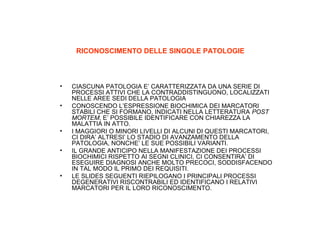 RICONOSCIMENTO DELLE SINGOLE PATOLOGIE

•
•

•
•

•

CIASCUNA PATOLOGIA E’ CARATTERIZZATA DA UNA SERIE DI
PROCESSI ATTIVI CHE LA CONTRADDISTINGUONO, LOCALIZZATI
NELLE AREE SEDI DELLA PATOLOGIA
CONOSCENDO L’ESPRESSIONE BIOCHIMICA DEI MARCATORI
STABILI CHE SI FORMANO, INDICATI NELLA LETTERATURA POST
MORTEM, E’ POSSIBILE IDENTIFICARE CON CHIAREZZA LA
MALATTIA IN ATTO.
I MAGGIORI O MINORI LIVELLI DI ALCUNI DI QUESTI MARCATORI,
CI DIRA’ ALTRESI’ LO STADIO DI AVANZAMENTO DELLA
PATOLOGIA, NONCHE’ LE SUE POSSIBILI VARIANTI.
IL GRANDE ANTICIPO NELLA MANIFESTAZIONE DEI PROCESSI
BIOCHIMICI RISPETTO AI SEGNI CLINICI, CI CONSENTIRA’ DI
ESEGUIRE DIAGNOSI ANCHE MOLTO PRECOCI, SODDISFACENDO
IN TAL MODO IL PRIMO DEI REQUISITI.
LE SLIDES SEGUENTI RIEPILOGANO I PRINCIPALI PROCESSI
DEGENERATIVI RISCONTRABILI ED IDENTIFICANO I RELATIVI
MARCATORI PER IL LORO RICONOSCIMENTO.

 