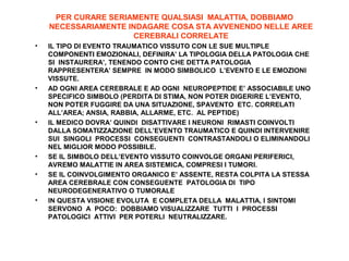 PER CURARE SERIAMENTE QUALSIASI MALATTIA, DOBBIAMO
NECESSARIAMENTE INDAGARE COSA STA AVVENENDO NELLE AREE
CEREBRALI CORRELATE
•

•

•

•
•

•

IL TIPO DI EVENTO TRAUMATICO VISSUTO CON LE SUE MULTIPLE
COMPONENTI EMOZIONALI, DEFINIRA’ LA TIPOLOGIA DELLA PATOLOGIA CHE
SI INSTAURERA’, TENENDO CONTO CHE DETTA PATOLOGIA
RAPPRESENTERA’ SEMPRE IN MODO SIMBOLICO L’EVENTO E LE EMOZIONI
VISSUTE.
AD OGNI AREA CEREBRALE E AD OGNI NEUROPEPTIDE E’ ASSOCIABILE UNO
SPECIFICO SIMBOLO (PERDITA DI STIMA, NON POTER DIGERIRE L’EVENTO,
NON POTER FUGGIRE DA UNA SITUAZIONE, SPAVENTO ETC. CORRELATI
ALL’AREA; ANSIA, RABBIA, ALLARME, ETC. AL PEPTIDE)
IL MEDICO DOVRA’ QUINDI DISATTIVARE I NEURONI RIMASTI COINVOLTI
DALLA SOMATIZZAZIONE DELL’EVENTO TRAUMATICO E QUINDI INTERVENIRE
SUI SINGOLI PROCESSI CONSEGUENTI CONTRASTANDOLI O ELIMINANDOLI
NEL MIGLIOR MODO POSSIBILE.
SE IL SIMBOLO DELL’EVENTO VISSUTO COINVOLGE ORGANI PERIFERICI,
AVREMO MALATTIE IN AREA SISTEMICA, COMPRESI I TUMORI.
SE IL COINVOLGIMENTO ORGANICO E’ ASSENTE, RESTA COLPITA LA STESSA
AREA CEREBRALE CON CONSEGUENTE PATOLOGIA DI TIPO
NEURODEGENERATIVO O TUMORALE
IN QUESTA VISIONE EVOLUTA E COMPLETA DELLA MALATTIA, I SINTOMI
SERVONO A POCO: DOBBIAMO VISUALIZZARE TUTTI I PROCESSI
PATOLOGICI ATTIVI PER POTERLI NEUTRALIZZARE.

 