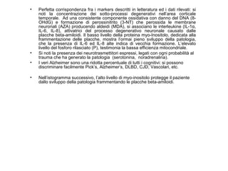 •

•
•
•

Perfetta corrispondenza fra i markers descritti in letteratura ed i dati rilevati: si
noti la concentrazione dei sotto-processi degenerativi nell’area corticale
temporale. Ad una consistente componente ossidativa con danno del DNA (8OHdG) e formazione di perossinitrito (3-NT) che perossida le membrane
neuronali (AZA) producendo aldeidi (MDA), si associano le interleukine (IL-1α,
IL-6, IL-8), attivatrici del processo degenerativo neuronale causato dalle
placche beta-amiloidi. Il basso livello della proteina myo-Inositolo, dedicata alla
frammentazione delle placche, mostra l’ormai pieno sviluppo della patologia,
che la presenza di IL-6 ed IL-8 alte indica di vecchia formazione. L’elevato
livello del fosforo rilasciato (P), testimonia la bassa efficienza mitocondriale.
Si noti la presenza dei neurotrasmettitori espressi, legati con ogni probabilità al
trauma che ha generato la patologia (serotonina, noradrenalina).
I veri Alzheimer sono una ridotta percentuale di tutti i cognitivi: si possono
discriminare facilmente Pick’s, Alzheimer’s, DLBD, CJD, Vascolari, etc.
Nell’istogramma successivo, l’alto livello di myo-inositolo protegge il paziente
dallo sviluppo della patologia frammentando le placche beta-amiloidi.

 