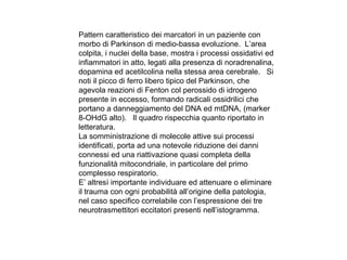 Pattern caratteristico dei marcatori in un paziente con
morbo di Parkinson di medio-bassa evoluzione. L’area
colpita, i nuclei della base, mostra i processi ossidativi ed
infiammatori in atto, legati alla presenza di noradrenalina,
dopamina ed acetilcolina nella stessa area cerebrale. Si
noti il picco di ferro libero tipico del Parkinson, che
agevola reazioni di Fenton col perossido di idrogeno
presente in eccesso, formando radicali ossidrilici che
portano a danneggiamento del DNA ed mtDNA, (marker
8-OHdG alto). Il quadro rispecchia quanto riportato in
letteratura.
La somministrazione di molecole attive sui processi
identificati, porta ad una notevole riduzione dei danni
connessi ed una riattivazione quasi completa della
funzionalità mitocondriale, in particolare del primo
complesso respiratorio.
E’ altresì importante individuare ed attenuare o eliminare
il trauma con ogni probabilità all’origine della patologia,
nel caso specifico correlabile con l’espressione dei tre
neurotrasmettitori eccitatori presenti nell’istogramma.

 
