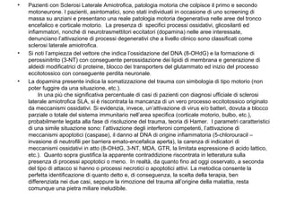 •

•

•

Pazienti con Sclerosi Laterale Amiotrofica, patologia motoria che colpisce il primo e secondo
motoneurone. I pazienti, asintomatici, sono stati individuati in occasione di uno screening di
massa su anziani e presentano una reale patologia motoria degenerativa nelle aree del tronco
encefalico e corticale motorio. La presenza di specifici processi ossidativi, glicosilanti ed
infiammatori, nonché di neurotrasmettitori eccitatori (dopamina) nelle aree interessate,
denunciano l’attivazione di processi degenerativi che a livello clinico sono classificati come
sclerosi laterale amiotrofica.
Si noti l’ampiezza del vettore che indica l’ossidazione del DNA (8-OHdG) e la formazione di
perossinitrito (3-NT) con conseguente perossidazione dei lipidi di membrana e generazione di
aldeidi modificatrici di proteine, blocco dei transporters del glutammato ed inizio del processo
eccitotossico con conseguente perdita neuronale.
La dopamina presente indica la somatizzazione del trauma con simbologia di tipo motorio (non
poter fuggire da una situazione, etc.).
In una più che significativa percentuale di casi di pazienti con diagnosi ufficiale di sclerosi
laterale amiotrofica SLA, si è riscontrata la mancanza di un vero processo eccitotossico originato
da meccanismi ossidativi. Si evidenzia, invece, un’attivazione di virus e/o batteri, dovuta a blocco
parziale o totale del sistema immunitario nell’area specifica (corticale motorio, bulbo, etc.),
probabilmente legata alla fase di risoluzione del trauma, teoria di Hamer. I parametri caratteristici
di una simile situazione sono: l’attivazione degli interferoni competenti, l’attivazione di
meccanismi apoptotici (caspase), il danno al DNA di origine infiammatoria (5-chlorouracil –
invasione di neutrofili per barriera emato-encefalica aperta), la carenza di indicatori di
meccanismi ossidativi in atto (8-OHdG, 3-NT, MDA, GTR, la limitata espressione di acido lattico,
etc.). Quanto sopra giustifica la apparente contraddizione riscontrata in letteratura sulla
presenza di processi apoptotici o meno. In realtà, da quanto fino ad oggi osservato, a seconda
del tipo di attacco si hanno o processi necrotici o apoptotici attivi. La metodica consente la
perfetta identificazione di quanto detto e, di conseguenza, la scelta della terapia, ben
differenziata nei due casi, seppure la rimozione del trauma all’origine della malattia, resta
comunque una pietra miliare ineludibile.

 