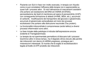 •

•
•
•

Paziente con SLA in fase non molto avanzata, in terapia con riluzolo:
come si può constatare l’efficacia della terapia non è apprezzabile su
quasi tutti i processi attivi. Si noti l’attivazione di meccanismi ossidativi
che portano ad ossidazione del DNA ed mtDNA (8-OHdG),
perossidazione dei lipidi di membrana ad opera di perossinitrito (3-NT)
con conseguente formazione di aldeidi (4-HNE, MDA, etc.), accumulo
di carbonili, modificazione dei transporters del glucosio e glutammato,
accumulo di glutammato extracellulare ed inizio dei processi
eccitotossici che portano alla distruzione neuronale (Tau protein).
La funzionalità mitocondriale è compromessa (acido lattico) e diversi
processi infiammatori sono attivi.
La fase iniziale della patologia è indicata dall’espressione ancora
evidente di Transglutaminase.
Le terapie da noi sperimentate permettono di bloccare tutti i processi
biochimici attivi in breve tempo, ma il degrado clinico dovuto alla perdita
dei mitocondri con danno di mtDNA pregresso, prosegue per i
motoneuroni interessati. Si ricorda che la soglia di eccitotossicità è
legata al livello di ATP prodotto dai mitocondri.

 