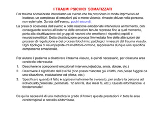 I TRAUMI PSICHICI SOMATIZZATI
Per trauma somatizzato intendiamo un evento che ha provocato in modo improvviso ed
inatteso, un complesso di emozioni più o meno violente, rimaste chiuse nella persona,
non esternate. Durata dell’evento: pochi secondi.
La presa di coscienza dell’evento e della reazione emozionale intervenuta al momento, con
conseguente scarico all’esterno delle emozioni tenute represse fino a quel momento,
porta alla disattivazione dei gruppi di neuroni che emettono i rispettivi peptidi e
neurotrasmettitori. Detta disattivazione provoca l’immediata fine delle alterazioni dei
processi di regolazione e dei processi biochimici patologici innescati dal trauma vissuto.
Ogni tipologia di neuropeptide-trasmettitore-ormone, rappresenta dunque una specifica
componente emozionale.
Per aiutare il paziente a disattivare il trauma vissuto, è quindi necessario, per ciascuna area
cerebrale interessata:
1. Descrivere le componenti emozionali intervenute(rabbia, ansia, dolore, etc.)
2. Descrivere il significato dell’evento (non posso mandare giù il fatto, non posso fuggire da
una situazione, svalutazione od offesa, etc.)
3. Specificare quando il fatto è approssimativamente avvenuto, per aiutare la persona ad
individuarlo(prenatale, perinatale, 12 anni fa, due mesi fa, etc.). Questa informazione è
fondamentale!
Da qui la necessità di una metodica in grado di fornire queste prestazioni in tutte le aree
cerebrospinali e cervello addominale.

 