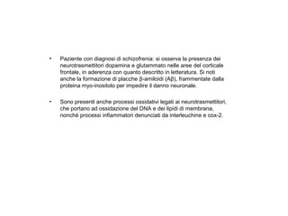 •

Paziente con diagnosi di schizofrenia: si osserva la presenza dei
neurotrasmettitori dopamina e glutammato nelle aree del corticale
frontale, in aderenza con quanto descritto in letteratura. Si noti
anche la formazione di placche β-amiloidi (Aβ), frammentate dalla
proteina myo-inositolo per impedire il danno neuronale.

•

Sono presenti anche processi ossidativi legati ai neurotrasmettitori,
che portano ad ossidazione del DNA e dei lipidi di membrana,
nonché processi infiammatori denunciati da interleuchine e cox-2.

 
