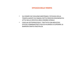 EFFICACIA DELLA TERAPIA

•

•

GLI ESEMPI CHE SEGUONO MOSTRANO L’EFFICACIA DELLA
TERAPIA AGENTE SUI SINGOLI SOTTO-PROCESSI DEGENERATIVI
ATTIVI NELLA SPECIFICA AREA CEREBRO-SPINALE.
CIASCUN SOTTOPROCESSO E’ TRATTATO CON MOLECOLE
EFFICACI SOMMINISTRATE PER OS IN GRADO DI SUPERARE LA
BARRIERA EMATO-ENCEFALICA

 