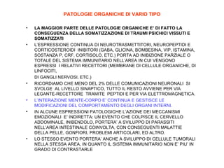 PATOLOGIE ORGANICHE DI VARIO TIPO
•

•

•

•
•

•

LA MAGGIOR PARTE DELLE PATOLOGIE ORGANICHE E’ DI FATTO LA
CONSEGUENZA DELLA SOMATIZZAZIONE DI TRAUMI PSICHICI VISSUTI E
SOMATIZZATI
L’ESPRESSIONE CONTINUA DI NEUROTRASMETTITORI, NEUROPEPTIDI E
CORTICOSTEROIDI INIBITORI (GABA, GLICINA, BOMBESINA, VIP, ISTAMINA,
SOSTANZA P, CRF, CORTISOLO, ETC.) PORTA AD INIBIZIONE PARZIALE O
TOTALE DEL SISTEMA IMMUNITARIO NELL’AREA IN CUI VENGONO
ESPRESSI I RELATIVI RECETTORI (MEMBRANE DI CELLULE ORGANICHE, DI
LINFOCITI,
DI GANGLI NERVOSI, ETC.)
RICORDIAMO CHE MENO DEL 2% DELLE COMUNICAZIONI NEURONALI SI
SVOLGE AL LIVELLO SINAPTICO, TUTTO IL RESTO AVVIENE PER VIA
LEGANTE-RECETTORE TRAMITE PEPTIDI E PER VIA ELETTROMAGNETICA.
L’INTERAZIONE MENTE-CORPO E’ CONTINUA E GESTISCE LE
MODIFICAZIONI DEL COMPORTAMENTO DEGLI ORGANI INTERNI.
IN ALCUNE ESPRESSIONI PATOLOGICHE L’AZIONE DEI MECCANISMI
EMOZIONALI E’ INDIRETTA: UN EVENTO CHE COLPISCE IL CERVELLO
ADDOMINALE, INIBENDOLO, PORTERA’ A SVILUPPO DI PARASSITI
NELL’AREA INTESTINALE COINVOLTA, CON CONSEGUENTI MALATTIE
DELLA PELLE, GONFIORI, PROBLEMI ARTICOLARI, ED ALTRO.
LO STESSO EVENTO PORTERA’ ANCHE A SVILUPPO DI CELLULE TUMORALI
NELLA STESSA AREA, IN QUANTO IL SISTEMA IMMUNITARIO NON E’ PIU’ IN
GRADO DI CONTRASTARLE

 