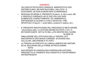 ESEMPIO

•

•

•

•

UN CASO DI PATOLOGIA CARDIACA MANIFESTATA CON
SINTOMI CLINICI, MA NON RILEVABILI DALL’ECG O
ECOCARDIO, SE NON IN MODO MOLTO MARGINALE:
NESSUNA ISCHEMIA E’ PRESENTE (Proteina S-100 a zero), MA
IL MUSCOLO CARDIACO HA LE SUE CELLULE NON
ALIMENTATE CORRETTAMENTE ED I MARKERS DI
SOFFERENZA SI ALZANO A LIVELLI NOTEVOLI, PREINFARTUALI (Troponin 1, acido lattico, proteina C reattiva, etc.).
E’ PRESENTE INSUFFICENZA DEL PROCESSO DI METILAZIONE
(Omocisteina alta), LA GLICOSILAZIONE ELEVATA (1-HL), IL
DETOSSIFICANTE GST ALTO NEL LATO DESTRO DEL CUORE.
IN SEDE DI
SIMULAZIONE DELL’EFFICACIA DELLA TERAPIA, SI E’
RISCONTRATA UNA GRAVE CARENZA DI DIVERSI SALI
CELLULARI, UBICHINONE E PL-PUFA.
LA TERAPIA HA PORTATO ALL’ANNULLAMENTO DEI SINTOMI
ED AL RECUPERO DELLE FORZE IN POCHI GIORNI.
NOTA:
DUE REPARTI DI CARDIOLOGIA OSPEDALIERI AVEVANO
PRESCRITTO AL PAZIENTE SOLO SEDATIVI E PSICOFARMACI
ANTIDEPRESSIVI!

 