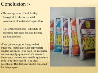 Conclusion :-
- The management of soil fertility
biological fertilizers is a vital
component of sustainable agriculture .
- Bio-fertilizer not only substitute of
inorganic fertilizers but also helping
the health of soil .
-Thus , it envisage an integrated of
traditional techniques with appropriate
modern advances . The need for integrated
nutrient supply system and it‟s assumed
importance towards sustainable agriculture
need to be investigated . The great
potential of Bio-fertilizer can be exploited
for this purpose.
 