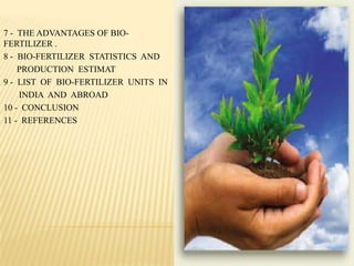 7 - THE ADVANTAGES OF BIO-
FERTILIZER .
8 - BIO-FERTILIZER STATISTICS AND
PRODUCTION ESTIMAT
9 - LIST OF BIO-FERTILIZER UNITS IN
INDIA AND ABROAD
10 - CONCLUSION
11 - REFERENCES
 