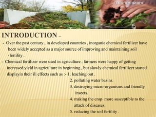INTRODUCTION –
- Over the past century , in developed countries , inorganic chemical fertilizer have
been widely accepted as a major source of improving and maintaining soil
-fertility .
- Chemical fertilizer were used in agriculture , farmers were happy of getting
increased yield in agriculture in beginning , but slowly chemical fertilizer started
displayin their ill effects such as :- 1. leaching out .
2. polluting water basins.
3. destroying micro-organisms and friendly
insects.
4. making the crop more susceptible to the
attack of diseases.
5. reducing the soil fertility .
 