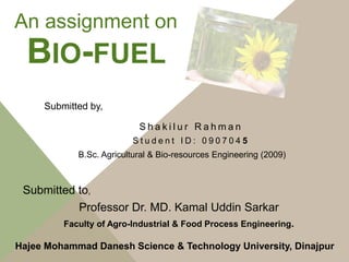 BIO-FUEL
S h a k i l u r R a h m a n
S t u d e n t I D : 0 9 0 7 0 4 5
An assignment on
B.Sc. Agricultural & Bio-resources Engineering (2009)
Hajee Mohammad Danesh Science & Technology University, Dinajpur
Submitted by,
Submitted to,
Faculty of Agro-Industrial & Food Process Engineering.
Professor Dr. MD. Kamal Uddin Sarkar
 