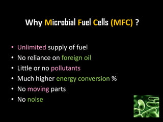 Why Microbial Fuel Cells (MFC) ?
• Unlimited supply of fuel
• No reliance on foreign oil
• Little or no pollutants
• Much higher energy conversion %
• No moving parts
• No noise
 
