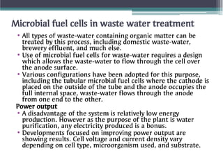 Microbial fuel cells in waste water treatment
•
•
•
•
•
All types of waste-water containing organic matter can be
treated by this process, including domestic waste-water,
brewery effluent, and much else.
Use of microbial fuel cells for waste-water requires a design
which allows the waste-water to flow through the cell over
the anode surface.
Various configurations have been adopted for this purpose,
including the tubular microbial fuel cells where the cathode is
placed on the outside of the tube and the anode occupies the
full internal space, waste-water flows through the anode
from one end to the other.
Power output
A disadvantage of the system is relatively low energy
production. However as the purpose of the plant is water
purification, any electricity produced is a bonus.
Developments focused on improving power output are
showing results. Cell voltage and current density vary
depending on cell type, microorganism used, and substrate.
 