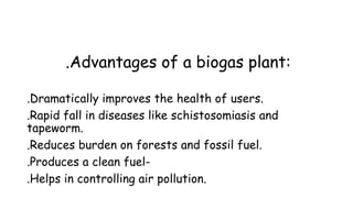 .Advantages of a biogas plant:
.Dramatically improves the health of users.
.Rapid fall in diseases like schistosomiasis and
tapeworm.
.Reduces burden on forests and fossil fuel.
.Produces a clean fuel-
.Helps in controlling air pollution.
 