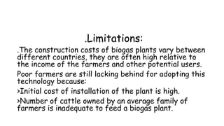.Limitations:
.The construction costs of biogas plants vary between
different countries, they are often high relative to
the income of the farmers and other potential users.
Poor farmers are still lacking behind for adopting this
technology because:
>Initial cost of installation of the plant is high.
>Number of cattle owned by an average family of
farmers is inadequate to feed a biogas plant.
 