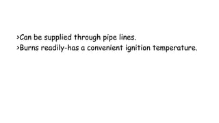 >Can be supplied through pipe lines.
>Burns readily-has a convenient ignition temperature.
 