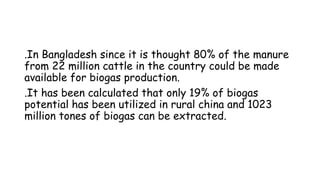 .In Bangladesh since it is thought 80% of the manure
from 22 million cattle in the country could be made
available for biogas production.
.It has been calculated that only 19% of biogas
potential has been utilized in rural china and 1023
million tones of biogas can be extracted.
 