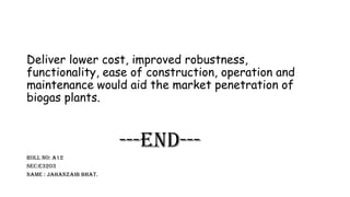 Deliver lower cost, improved robustness,
functionality, ease of construction, operation and
maintenance would aid the market penetration of
biogas plants.
---End---
Roll no: a12
Sec:e3203
Name : Jahanzaib bhat.
 