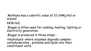 .Methane has a calorific value of 21-24Mj/m3 or
around
6KW/m3.
.Biogas is often used for cooking, heating, lighting or
electricity generation.
.Biogas is produced in three steps :
>Hydrolysis: where enzymes degrade complex
carbohyderates , proteins and lipids into their
constituent units.
 
