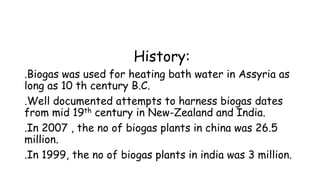 History:
.Biogas was used for heating bath water in Assyria as
long as 10 th century B.C.
.Well documented attempts to harness biogas dates
from mid 19th century in New-Zealand and India.
.In 2007 , the no of biogas plants in china was 26.5
million.
.In 1999, the no of biogas plants in india was 3 million.
 