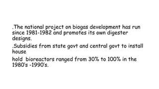 .The national project on biogas development has run
since 1981-1982 and promotes its own digester
designs.
.Subsidies from state govt and central govt to install
house
hold bioreactors ranged from 30% to 100% in the
1980’s -1990’s.
 