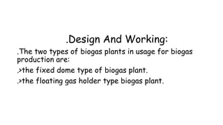 .Design And Working:
.The two types of biogas plants in usage for biogas
production are:
.>the fixed dome type of biogas plant.
.>the floating gas holder type biogas plant.
 