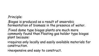 .Principle:
.Biogas is produced as a result of anaerobic
fermentation of biomass in the presence of water.
.Fixed dome type biogas plants are much more
commonly found than Floating gas holder type biogas
plant because:
>requires only locally and easily available materials for
construction.
>inexpensive and easy to construct.
 