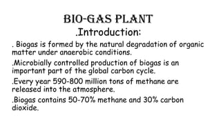 Bio-gas plant
.Introduction:

. Biogas is formed by the natural degradation of organic
matter under anaerobic conditions.
.Microbially controlled production of biogas is an
important part of the global carbon cycle.
.Every year 590-800 million tons of methane are
released into the atmosphere.
.Biogas contains 50-70% methane and 30% carbon
dioxide.

 