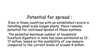 .Potential for spread :
.Even in those countries with an established record in
installing small scale biogas plants, there remains
potential for continued spread of these systems.
.The potential maximum number of household
livestock digesters in india has been estimated as 1217 million, based on the availability of cow manure,
compared to the current levels of around 4 million.

 