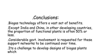 .Conclusions:
.Biogas technology offers a vast set of benefits.
.Except India and China, in other developing countries,
the proportion of functional plants is often 50% or
less.
.Considerable govt. involvement is requested for these
support networks to be continued over time.
.Its a challenge to develop designs of biogas plants
which

 