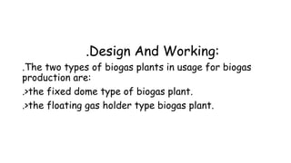 .Design And Working:
.The two types of biogas plants in usage for biogas
production are:
.>the fixed dome type of biogas plant.
.>the floating gas holder type biogas plant.

 