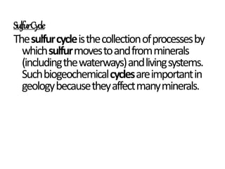 SulfurCycle
Thesulfurcycleisthecollectionofprocessesby
whichsulfurmovestoandfromminerals
(includingthewaterways)andlivingsystems.
Suchbiogeochemicalcyclesareimportantin
geologybecausetheyaffectmanyminerals.
 