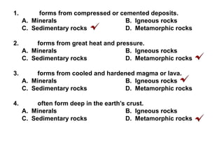 1. forms from compressed or cemented deposits.
A. Minerals B. Igneous rocks
C. Sedimentary rocks D. Metamorphic rocks
2. forms from great heat and pressure.
A. Minerals B. Igneous rocks
C. Sedimentary rocks D. Metamorphic rocks
3. forms from cooled and hardened magma or lava.
A. Minerals B. Igneous rocks
C. Sedimentary rocks D. Metamorphic rocks
4. often form deep in the earth’s crust.
A. Minerals B. Igneous rocks
C. Sedimentary rocks D. Metamorphic rocks
 