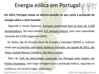 Em 2012, Portugal estava na décima posição no que conta a produção de
energia eólica a nível mundial.
Segundo o Jornal Expresso, Portugal continental tem já mais de 2.268
aerogeradores. No total existem 221 parques eólicos, com uma capacidade
instalada de 4.338 megawatts (MW).
Os dados são da Direção Geral da Energia e Geologia (DGEG) e, indicam
ainda que os distritos com maior potência instalada, em agosto de 2012, são
Viseu, Castelo Branco, Coimbra, Vila Real e Lisboa.
Mais de 55% da eletricidade produzida em Portugal teve origem em
fontes renováveis, com larga vantagem para a produção hídrica, seguindo-se
a eólica e, em terceiro lugar, a biomassa.
Energia eólica em Portugal
João Pereira, Carla Dias, Fernando Vieira info.mail.egas@gmail.com
 