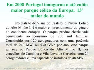 Em 2008 Portugal inaugurou o até então
maior parque eólico da Europa, 13º
maior do mundo
No distrito de Viana do Castelo, o Parque Eólico
do Alto Minho I, é o maior empreendimento do género
no continente europeu. O parque produz eletricidade
equivalente ao consumo de 200 mil famílias.
Constituído por 120 aerogeradores com uma potência
total de 240 MW, ou 530 GWh por ano, este parque
junta-se ao Parque Eólico do Alto Minho II, nos
concelhos de Caminha e Vila Nova de Cerveira, com 24
aerogeradores e uma capacidade instalada de 48 MW.
João Pereira, Carla Dias, Fernando Vieira info.mail.egas@gmail.com
 
